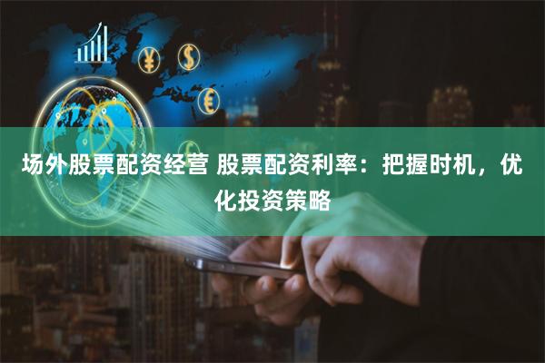 场外股票配资经营 股票配资利率：把握时机，优化投资策略